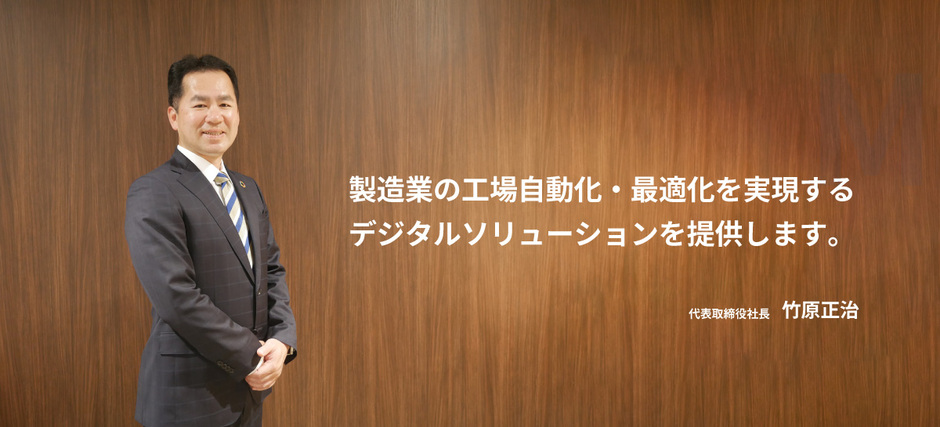 製造業の工場自動化・最適化を実現するデジタルソリューションを提供します。 代表取締役社長 竹原正治